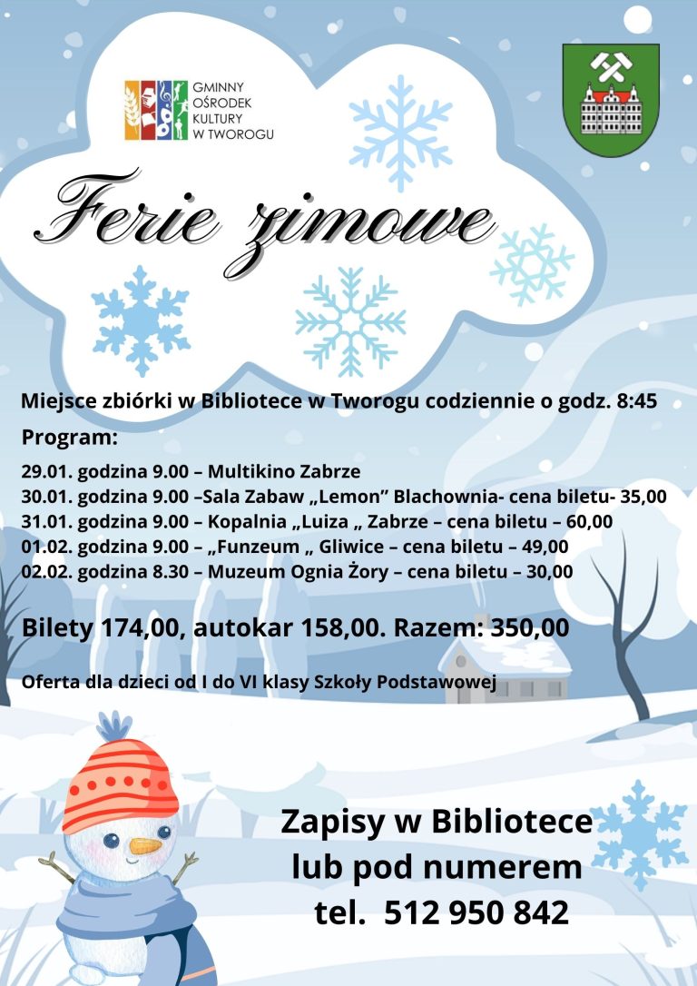 Ferie zimowe Uwaga rozpoczynamy zapisy na zimowe półkolonie z GOK-iem. W programie: 29.01. Godzina 9: 00 – Multikino Zabrze 30.01. Godzina 9: 00 – Sala zabaw „Lemon” Blachownia – cena biletu –35 zł 31.01. Godzina 9: 00 – Kopalnia „Luiza” Zabrze –cena biletu –-60 zł 01.02. Godzina 9: 00 – „Funzeum” Gliwice – cena biletu – 49 zł 02.02. Godzina 8: 30 – Muzeum Ognia Żory – cena biletu – 30 zł Miejsce zbiórki w bibliotece w Tworogu codziennie o godzinie 8: 45, w piątek 2 lutego o godzinie 8:15. Bilety wstępu 174 zł, autokar 158 zł. Razem 350 zł Oferta dla dzieci od I do VI klasy szkoły podstawowej. Zapisy w bibliotece w Tworogu lub pod numerem telefonu 512 950 842.