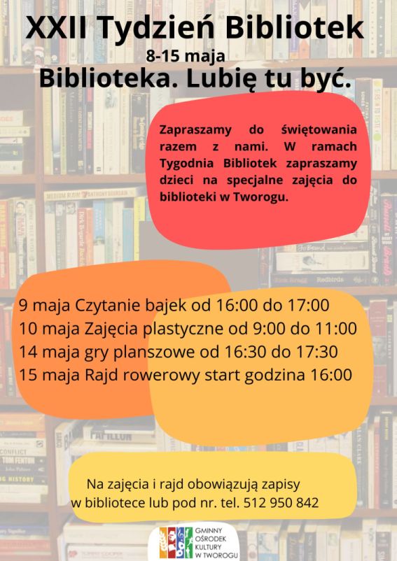 Plakat z ksiązkami w tle, XXII Tydzień Bibliotek,8-15 maja, Biblioteka. Lubię tu być.  Zapraszamy do świętowania razem z nami. W ramach Tygodnia Bibliotek zapraszamy dzieci na specjalne zajęcia do biblioteki w Tworogu. 9 maja Czytanie bajek od 16:00 do 17:00
10 maja Zajęcia plastyczne od 9:00 do 11:00
14 maja gry planszowe od 16:30 do 17:30
15 maja Rajd rowerowy start godzina 16:00 Na zajęcia i rajd obowiązują zapisy 
w bibliotece lub pod nr. tel. 512 950 842