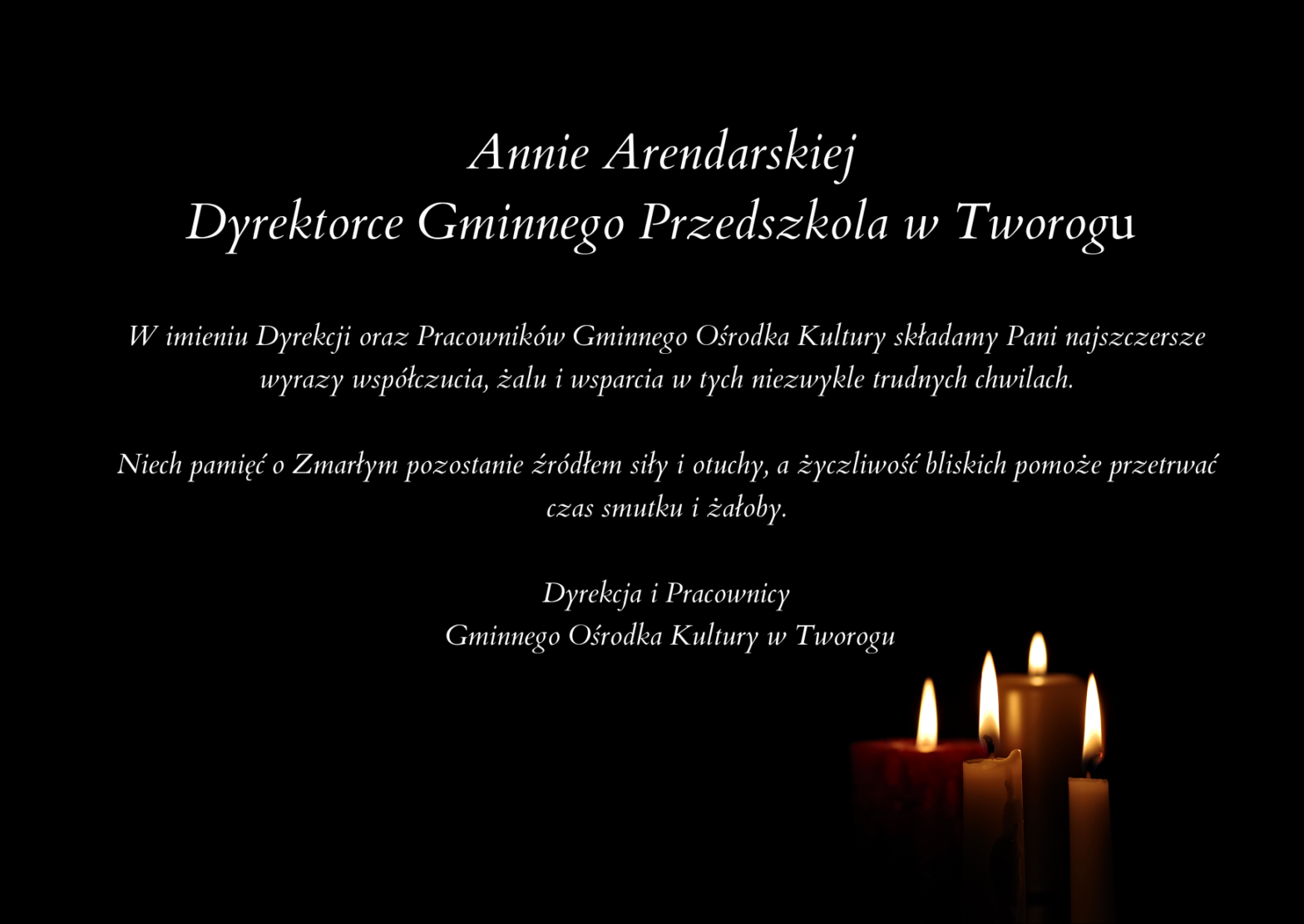 Annie Arendarskiej Dyrektorce Gminnego Przedszkola w Tworogu W imieniu Dyrekcji oraz Pracowników Gminnego Ośrodka Kultury składamy Pani najszczersze wyrazy współczucia, żalu i wsparcia w tych niezwykle trudnych chwilach. Niech pamięć o Zmarłym pozostanie źródłem siły i otuchy, a życzliwość bliskich pomoże przetrwać czas smutku i żałoby. Dyrekcja i Pracownicy Gminnego Ośrodka Kultury w Tworogu Czarne tło z prawej strony świece