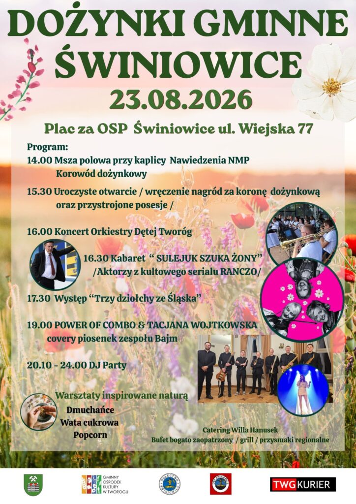 DOŻYNKI GMINNE ŚWINIOWICE Zapraszamy na Dożynki Gminne w Świniowicach 23.08.2026 Plac za OSP Świniowice ul. Wiejska 77 Program: 14.00 Msza polowa przy kaplicy Nawiedzenia NMP Korowód dożynkowy 15.30 Uroczyste otwarcie - wręczenie nagród za koronę dożynkową oraz przystrojone posesje 16.00 Koncert Orkiestry Dętej Tworóg 16.30 Kabaret "SULEJUK SZUKA ŻONY" /Aktorzy z kultowego serialu RANCZO/ 17.30 Występ "Trzy dziołchy ze Śląska" 19.00 POWER OF COMBO & TACJANA WOJTKOWSKA covery piosenek zespołu Bajm 20.10-24.00 DJ Party Warsztaty inspirowane naturą Dmuchańce Wata cukrowa Popcorn Catering Willa Hanusek Bufet bogato zaopatrzony/grill/przysmaki regionalne