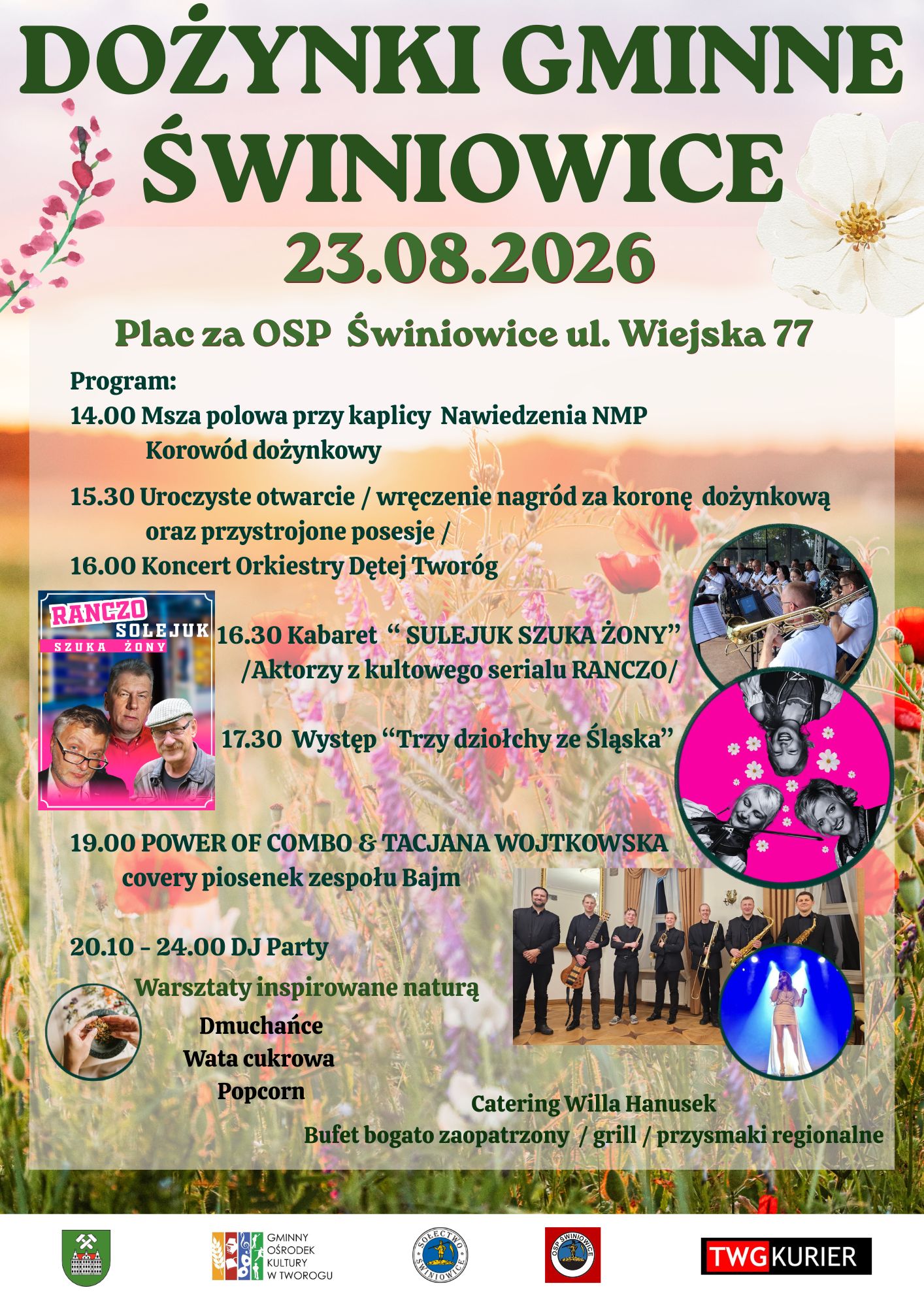 DOŻYNKI GMINNE ŚWINIOWICE Zapraszamy na Dożynki Gminne w Świniowicach 23.08.2026 Plac za OSP Świniowice ul. Wiejska 77 Program: 14.00 Msza polowa przy kaplicy Nawiedzenia NMP Korowód dożynkowy 15.30 Uroczyste otwarcie - wręczenie nagród za koronę dożynkową oraz przystrojone posesje 16.00 Koncert Orkiestry Dętej Tworóg 16.30 Kabaret "SULEJUK SZUKA ŻONY" /Aktorzy z kultowego serialu RANCZO/ 17.30 Występ "Trzy dziołchy ze Śląska" 19.00 POWER OF COMBO & TACJANA WOJTKOWSKA covery piosenek zespołu Bajm 20.10-24.00 DJ Party Warsztaty inspirowane naturą Dmuchańce Wata cukrowa Popcorn Catering Willa Hanusek Bufet bogato zaopatrzony/grill/przysmaki regionalne