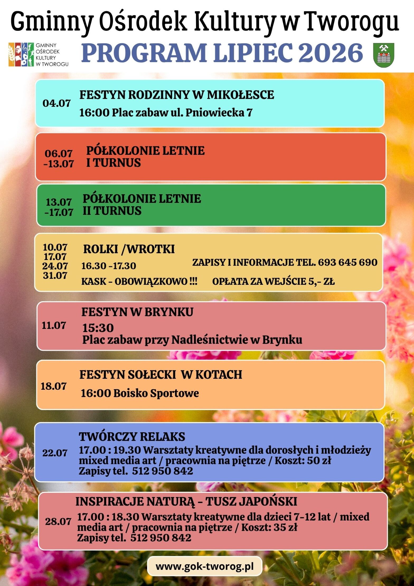 PROGRAM LIPIEC 2026 Gminnego Ośrodka Kultury w Tworogu 04.07 FESTYN RODZINNY W MIKOŁESCE 16:00 Plac zabaw ul. Pniowiecka 7 10.07, 17.07, 24.07, 31.07 ROLKI/WROTKI 16.30-17.30 ZAPISY I INFORMACJE TEL. 693 645 690 KASK - OBOWIĄZKOWO !!! OPŁATA ZA WEJŚCIE 5,- ZŁ 11.07 FESTYN W BRYNKU 15:30 Plac zabaw przy Nadleśnictwie w Brynku 22.07 TWÓRCZY RELAKS 17.00: 19.30 Warsztaty kreatywne dla dorosłych i młodzieży mixed media art / pracownia na piętrze / Koszt: 50 zł Zapisy tel. 512 950 842 28.07 INSPIRACJE NATURA - TUSZ JAPOŃSKI 17.00: 18.30 Warsztaty kreatywne dla dzieci 7-12 lat / mixed media art/pracownia na piętrze / Koszt: 35 zł Zapisy tel. 512 950 842