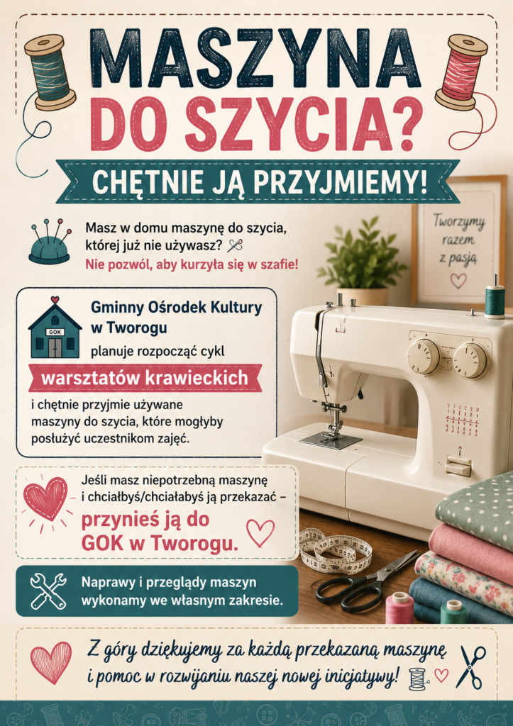Plakat ma pionowy format i jasne, kremowe tło. Całość utrzymana jest w ciepłym, przyjaznym, rękodzielniczym stylu. Dominują kolory: ciemny granat, turkus, róż oraz kremowy. Na samej górze znajduje się duży, bardzo wyraźny nagłówek: „MASZYNA DO SZYCIA?” Pod nim, na szerokiej turkusowej wstędze, umieszczono napis: „CHĘTNIE JĄ PRZYJMIEMY!” Po bokach nagłówka znajdują się ilustracje szpulek nici – po lewej turkusowa, po prawej różowa. Z ich nitek wychodzą dekoracyjne, wijące się linie. Poniżej znajduje się informacja skierowana do właścicieli nieużywanych maszyn: „Masz w domu maszynę do szycia, której już nie używasz?” A pod nią, wyróżnione różowym kolorem: „Nie pozwól, aby kurzyła się w szafie!” Niżej po lewej stronie znajduje się większy panel informacyjny. Jest w nim nazwa organizatora: „Gminny Ośrodek Kultury w Tworogu” oraz informacja, że GOK planuje rozpocząć cykl: „warsztatów krawieckich” i chętnie przyjmie używane maszyny do szycia, które będą mogły służyć uczestnikom zajęć. Obok tego panelu, po prawej stronie plakatu, znajduje się duża, realistyczna jasna maszyna do szycia. Wokół niej widoczne są akcesoria krawieckie: kolorowe materiały, nożyczki, miarka krawiecka oraz szpulki nici. Dzięki temu od razu wiadomo, że plakat dotyczy szycia i rękodzieła. W dolnej części znajduje się kolejny wyróżniony panel z najważniejszym wezwaniem: „Jeśli masz niepotrzebną maszynę i chciałbyś/chciałabyś ją przekazać – przynieś ją do GOK w Tworogu.” Najważniejsza część tego komunikatu, czyli „przynieś ją do GOK w Tworogu”, jest napisana dużymi różowymi literami. Pod spodem znajduje się turkusowy pasek z symbolem narzędzi i informacją: „Naprawy i przeglądy maszyn wykonamy we własnym zakresie.” Na samym dole umieszczono podziękowanie: „Z góry dziękujemy za każdą przekazaną maszynę i pomoc w rozwijaniu naszej nowej inicjatywy!” Wokół tekstu znajdują się dekoracyjne motywy związane z szyciem: serduszka, szpulki nici i nożyczki. Całość ma ciepły, zachęcający i lokalny charakter. Plakat nie wygląda jak formalne ogłoszenie urzędowe – bardziej przypomina zaproszenie do wspólnego tworzenia i rozwijania nowej inicjatywy. Dominujące motywy nici, serc i materiałów podkreślają ideę dzielenia się, pomagania i wspólnego szycia.