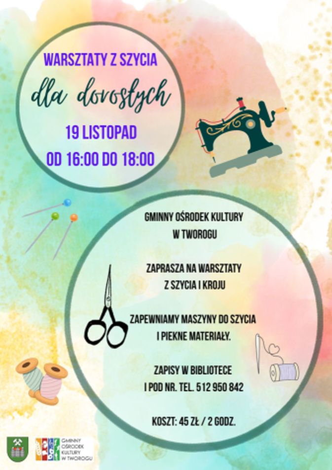 Plakat informacyjny o pastelowym, akwarelowym tle w odcieniach zieleni, różu i żółci. Na grafice dominują dwa duże, okrągłe pola z ciemnozielonymi obramowaniami, w których umieszczono napisy. Po prawej stronie u góry widnieje ilustracja czarnej maszyny do szycia, a po lewej stronie drobne grafiki przedstawiające szpilki z kolorowymi główkami, nożyczki oraz szpulki nici. W górnym, mniejszym okręgu znajduje się fioletowy napis: „WARSZTATY Z SZYCIA”, pod nim pisanką: „dla dorosłych”, a poniżej data i czas: „19 LISTOPAD OD 16:00 DO 18:00”. W dolnym, większym okręgu wyśrodkowany tekst informuje: „GMINNY OŚRODEK KULTURY W TWOROGU ZAPRASZA NA WARSZTATY Z SZYCIA I KROJU. ZAPEWNIAMY MASZYNY DO SZYCIA I PIĘKNE MATERIAŁY. ZAPISY W BIBLIOTECE I POD NR. TEL. 512 950 842. KOSZT: 45 ZŁ / 2 GODZ.” W lewym dolnym rogu plakatu umieszczone są dwa małe logo: herb gminy Tworóg oraz oficjalne logo Gminnego Ośrodka Kultury w Tworogu.
